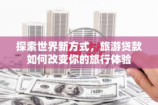 昌江探索世界新方式，旅游贷款如何改变你的旅行体验